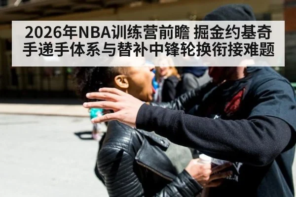2026年NBA训练营前瞻 掘金约基奇手递手体系与替补中锋轮换衔接难题